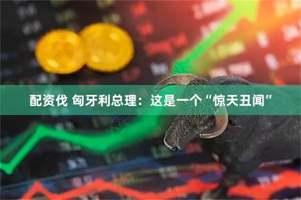 配资伐 匈牙利总理：这是一个“惊天丑闻”