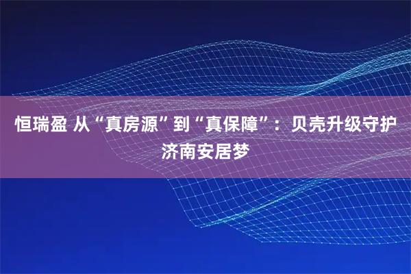 恒瑞盈 从“真房源”到“真保障”：贝壳升级守护济南安居梦
