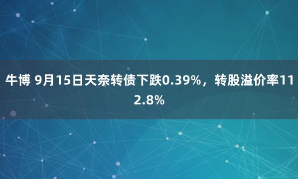 牛博 9月15日天奈转债下跌0.39%，转股溢价率112.8%
