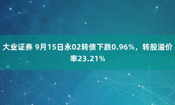 大业证券 9月15日永02转债下跌0.96%，转股溢价率23.21%