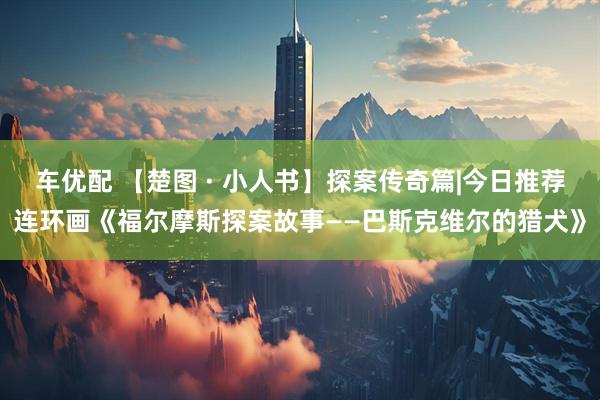 车优配 【楚图 · 小人书】探案传奇篇|今日推荐连环画《福尔摩斯探案故事——巴斯克维尔的猎犬》