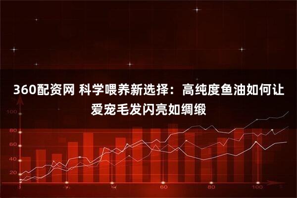360配资网 科学喂养新选择：高纯度鱼油如何让爱宠毛发闪亮如绸缎