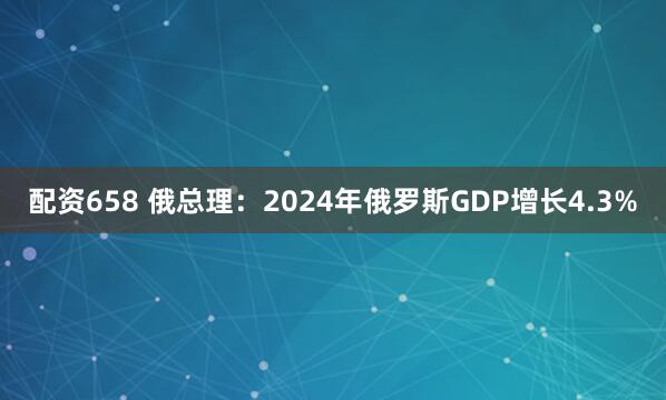 配资658 俄总理：2024年俄罗斯GDP增长4.3%