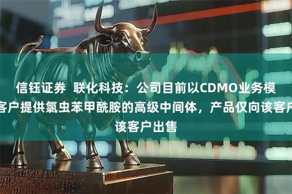 信钰证券  联化科技：公司目前以CDMO业务模式为客户提供氯虫苯甲酰胺的高级中间体，产品仅向该客户出售