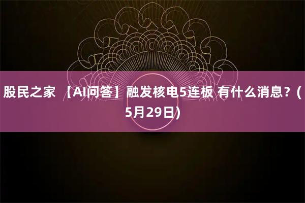 股民之家 【AI问答】融发核电5连板 有什么消息？(5月29日)