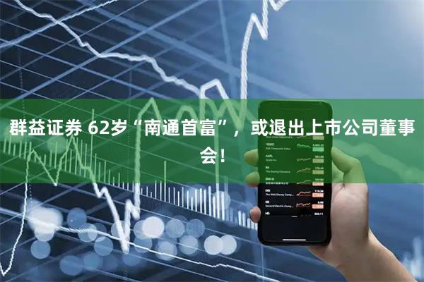 群益证券 62岁“南通首富”，或退出上市公司董事会！