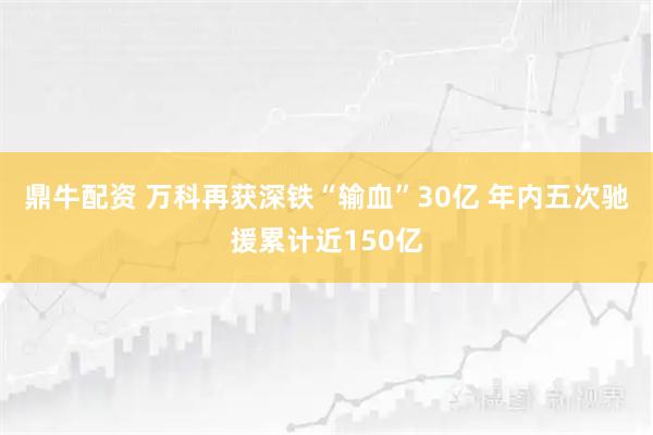鼎牛配资 万科再获深铁“输血”30亿 年内五次驰援累计近150亿