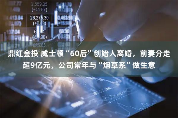 鼎红金投 威士顿“60后”创始人离婚，前妻分走超9亿元，公司常年与“烟草系”做生意