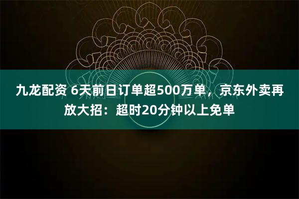 九龙配资 6天前日订单超500万单，京东外卖再放大招：超时20分钟以上免单