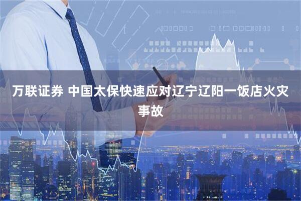 万联证券 中国太保快速应对辽宁辽阳一饭店火灾事故