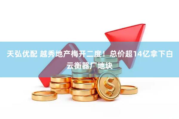天弘优配 越秀地产梅开二度！总价超14亿拿下白云衡器厂地块