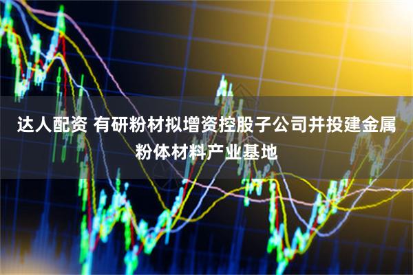 达人配资 有研粉材拟增资控股子公司并投建金属粉体材料产业基地