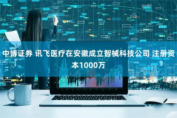 中博证券 讯飞医疗在安徽成立智械科技公司 注册资本1000万