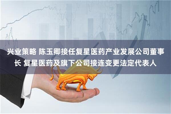 兴业策略 陈玉卿接任复星医药产业发展公司董事长 复星医药及旗下公司接连变更法定代表人