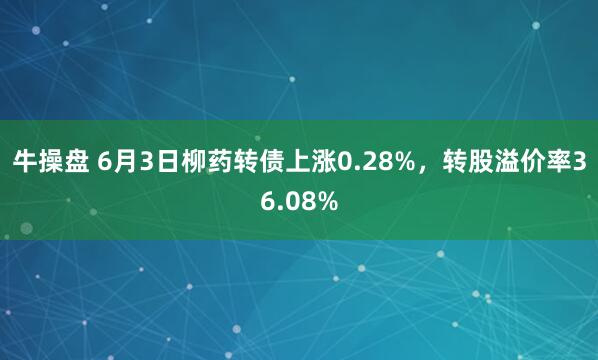 牛操盘 6月3日柳药转债上涨0.28%，转股溢价率36.08%