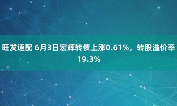 旺发速配 6月3日宏辉转债上涨0.61%，转股溢价率19.3%