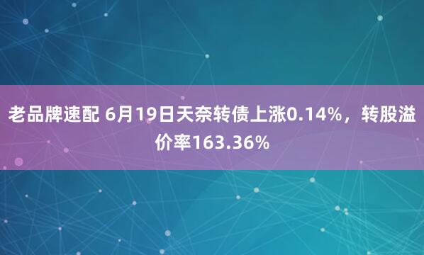 老品牌速配 6月19日天奈转债上涨0.14%，转股溢价率163.36%