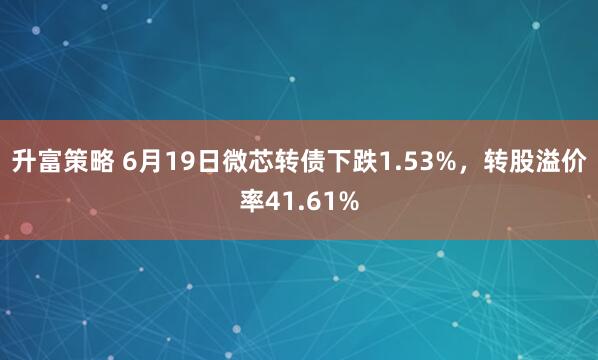 升富策略 6月19日微芯转债下跌1.53%，转股溢价率41.61%