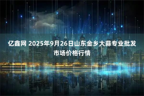 亿鑫网 2025年9月26日山东金乡大蒜专业批发市场价格行情