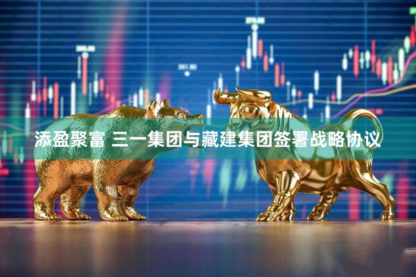 添盈聚富 三一集团与藏建集团签署战略协议