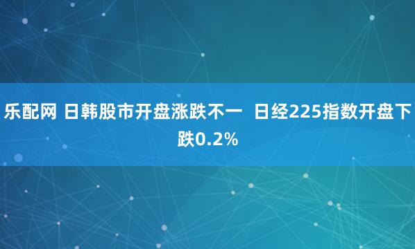 乐配网 日韩股市开盘涨跌不一  日经225指数开盘下跌0.2%
