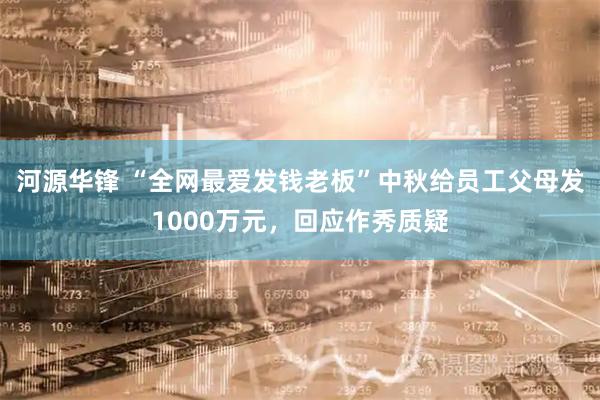 河源华锋 “全网最爱发钱老板”中秋给员工父母发1000万元，回应作秀质疑