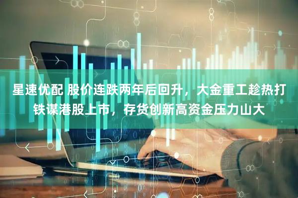 星速优配 股价连跌两年后回升，大金重工趁热打铁谋港股上市，存货创新高资金压力山大