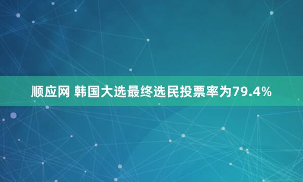 顺应网 韩国大选最终选民投票率为79.4%