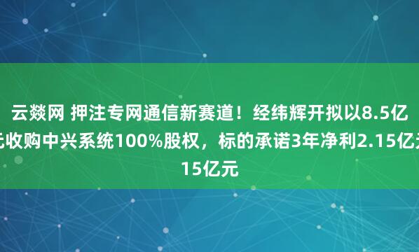 云燚网 押注专网通信新赛道！经纬辉开拟以8.5亿元收购中兴系统100%股权，标的承诺3年净利2.15亿元