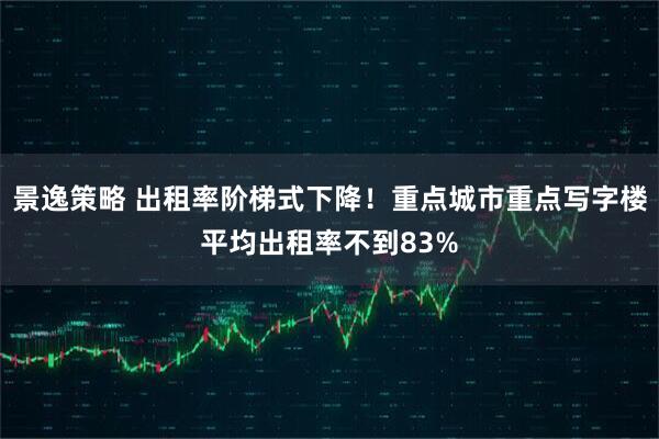 景逸策略 出租率阶梯式下降！重点城市重点写字楼平均出租率不到83%