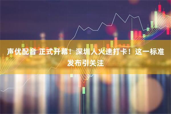 声优配音 正式开幕！深圳人火速打卡！这一标准发布引关注