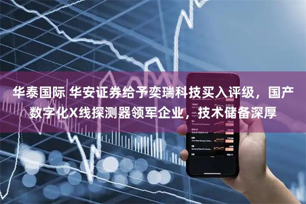 华泰国际 华安证券给予奕瑞科技买入评级，国产数字化X线探测器领军企业，技术储备深厚