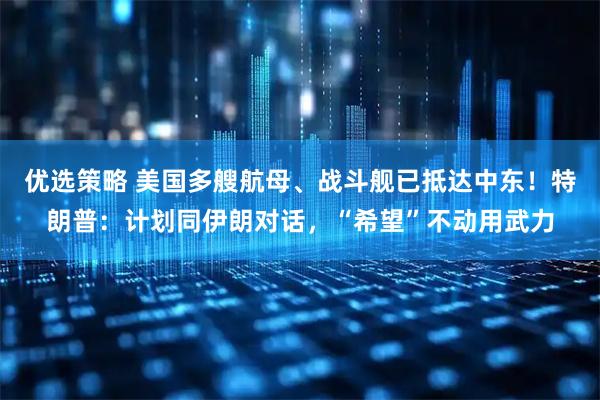 优选策略 美国多艘航母、战斗舰已抵达中东！特朗普：计划同伊朗对话，“希望”不动用武力