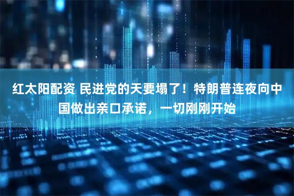 红太阳配资 民进党的天要塌了！特朗普连夜向中国做出亲口承诺，一切刚刚开始