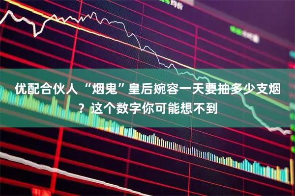 优配合伙人 “烟鬼”皇后婉容一天要抽多少支烟？这个数字你可能想不到