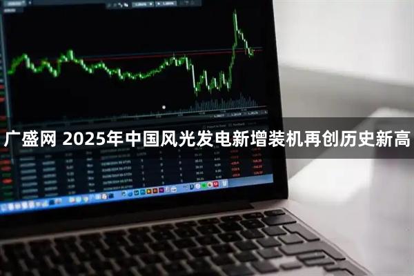 广盛网 2025年中国风光发电新增装机再创历史新高