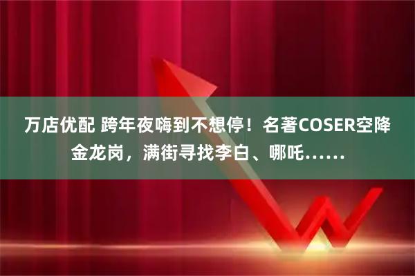 万店优配 跨年夜嗨到不想停！名著COSER空降金龙岗，满街寻找李白、哪吒……