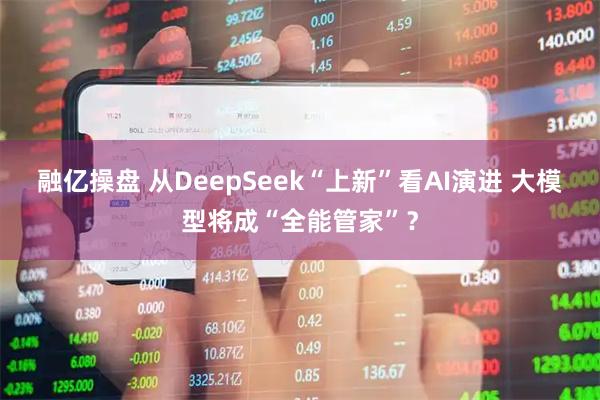 融亿操盘 从DeepSeek“上新”看AI演进 大模型将成“全能管家”？