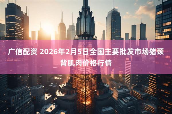 广信配资 2026年2月5日全国主要批发市场猪颈背肌肉价格行情