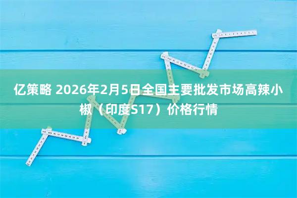 亿策略 2026年2月5日全国主要批发市场高辣小椒（印度S17）价格行情