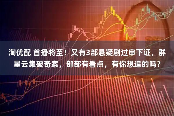 淘优配 首播将至！又有3部悬疑剧过审下证，群星云集破奇案，部部有看点，有你想追的吗？