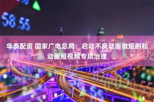 华泰配资 国家广电总局：启动不良动画微短剧和动画短视频专项治理