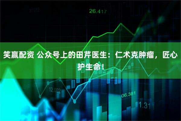 笑赢配资 公众号上的田芹医生：仁术克肿瘤，匠心护生命！