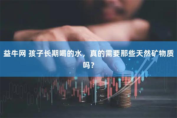 益牛网 孩子长期喝的水，真的需要那些天然矿物质吗？
