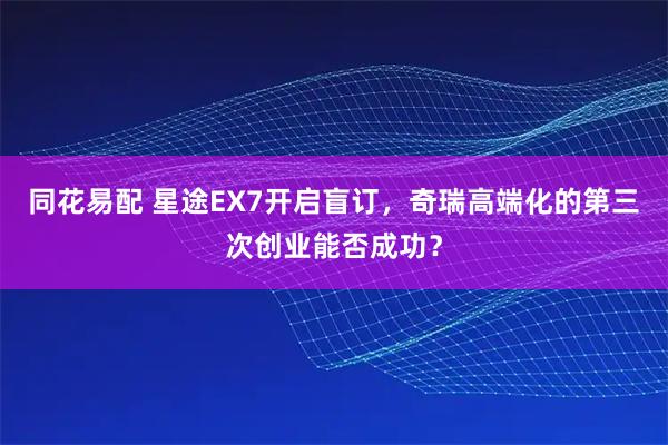 同花易配 星途EX7开启盲订，奇瑞高端化的第三次创业能否成功？