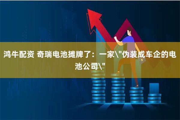 鸿牛配资 奇瑞电池摊牌了：一家＂伪装成车企的电池公司＂