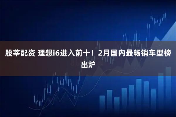 股莘配资 理想i6进入前十！2月国内最畅销车型榜出炉
